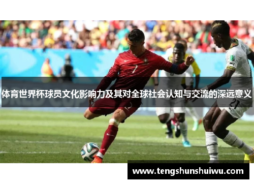体育世界杯球员文化影响力及其对全球社会认知与交流的深远意义