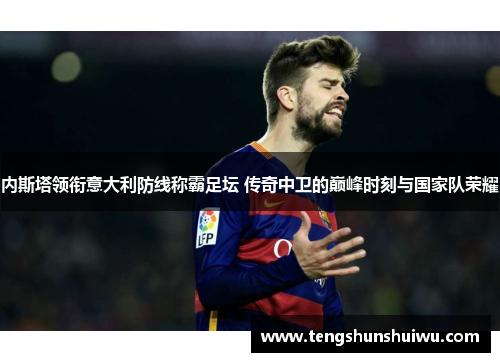 内斯塔领衔意大利防线称霸足坛 传奇中卫的巅峰时刻与国家队荣耀