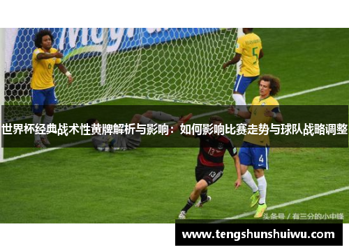 世界杯经典战术性黄牌解析与影响：如何影响比赛走势与球队战略调整