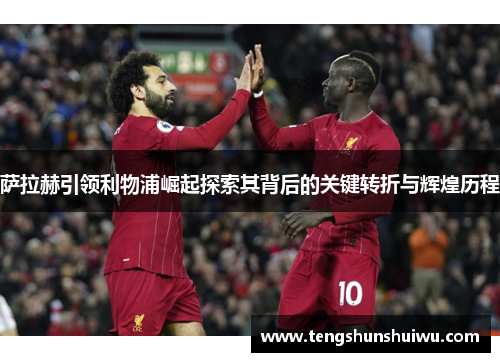 萨拉赫引领利物浦崛起探索其背后的关键转折与辉煌历程