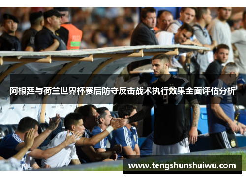 阿根廷与荷兰世界杯赛后防守反击战术执行效果全面评估分析 阿根廷与荷兰世界杯赛后防守反击战术执行效果全面评估分析