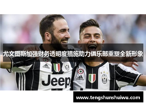 尤文图斯加强财务透明度措施助力俱乐部重塑全新形象