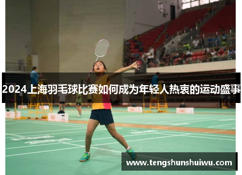 2024上海羽毛球比赛如何成为年轻人热衷的运动盛事