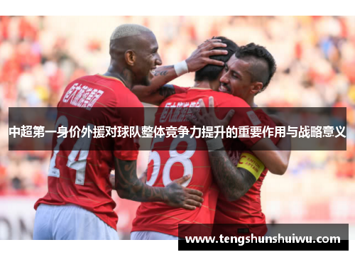 中超第一身价外援对球队整体竞争力提升的重要作用与战略意义 中超第一身价外援对球队整体竞争力提升的重要作用与战略意义