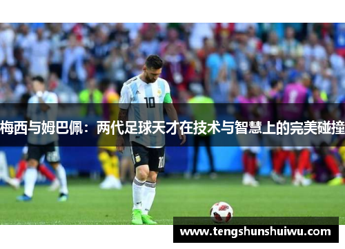 梅西与姆巴佩：两代足球天才在技术与智慧上的完美碰撞