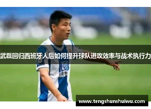 武磊回归西班牙人后如何提升球队进攻效率与战术执行力