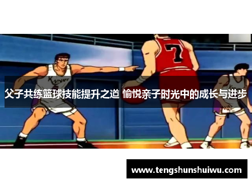 父子共练篮球技能提升之道 愉悦亲子时光中的成长与进步