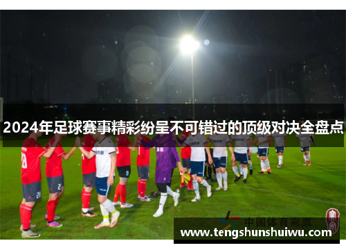 2024年足球赛事精彩纷呈不可错过的顶级对决全盘点
