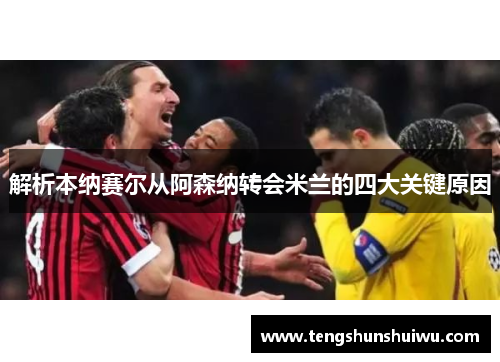 解析本纳赛尔从阿森纳转会米兰的四大关键原因