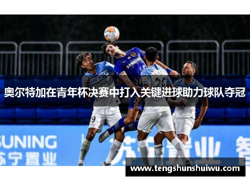 奥尔特加在青年杯决赛中打入关键进球助力球队夺冠 奥尔特加在青年杯决赛中打入关键进球助力球队夺冠