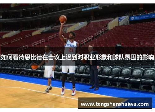 如何看待恩比德在会议上迟到对职业形象和球队氛围的影响