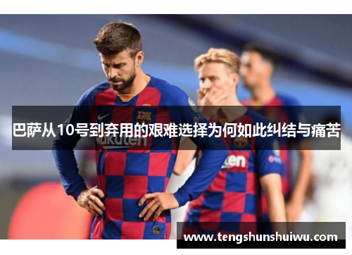 巴萨从10号到弃用的艰难选择为何如此纠结与痛苦 巴萨从10号到弃用的艰难选择为何如此纠结与痛苦