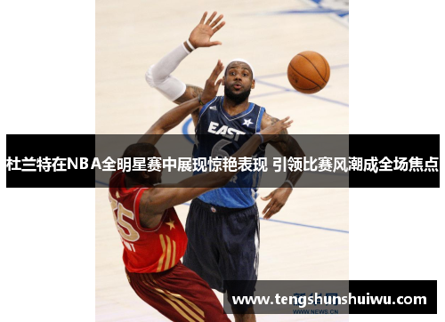 杜兰特在NBA全明星赛中展现惊艳表现 引领比赛风潮成全场焦点